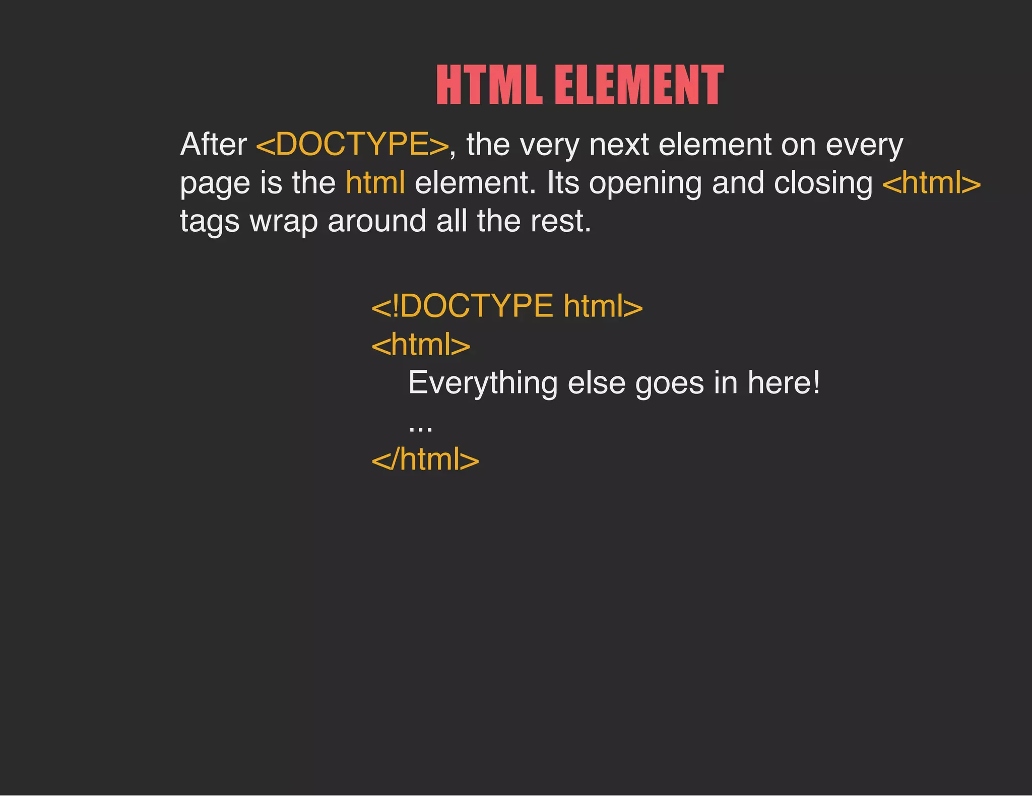 HTML ELEMENT
After <DOCTYPE>, the very next element on every
page is the html element. Its opening and closing <html>
tags wrap around all the rest.
<!DOCTYPE html>
<html>
Everything else goes in here!
...
</html>
 