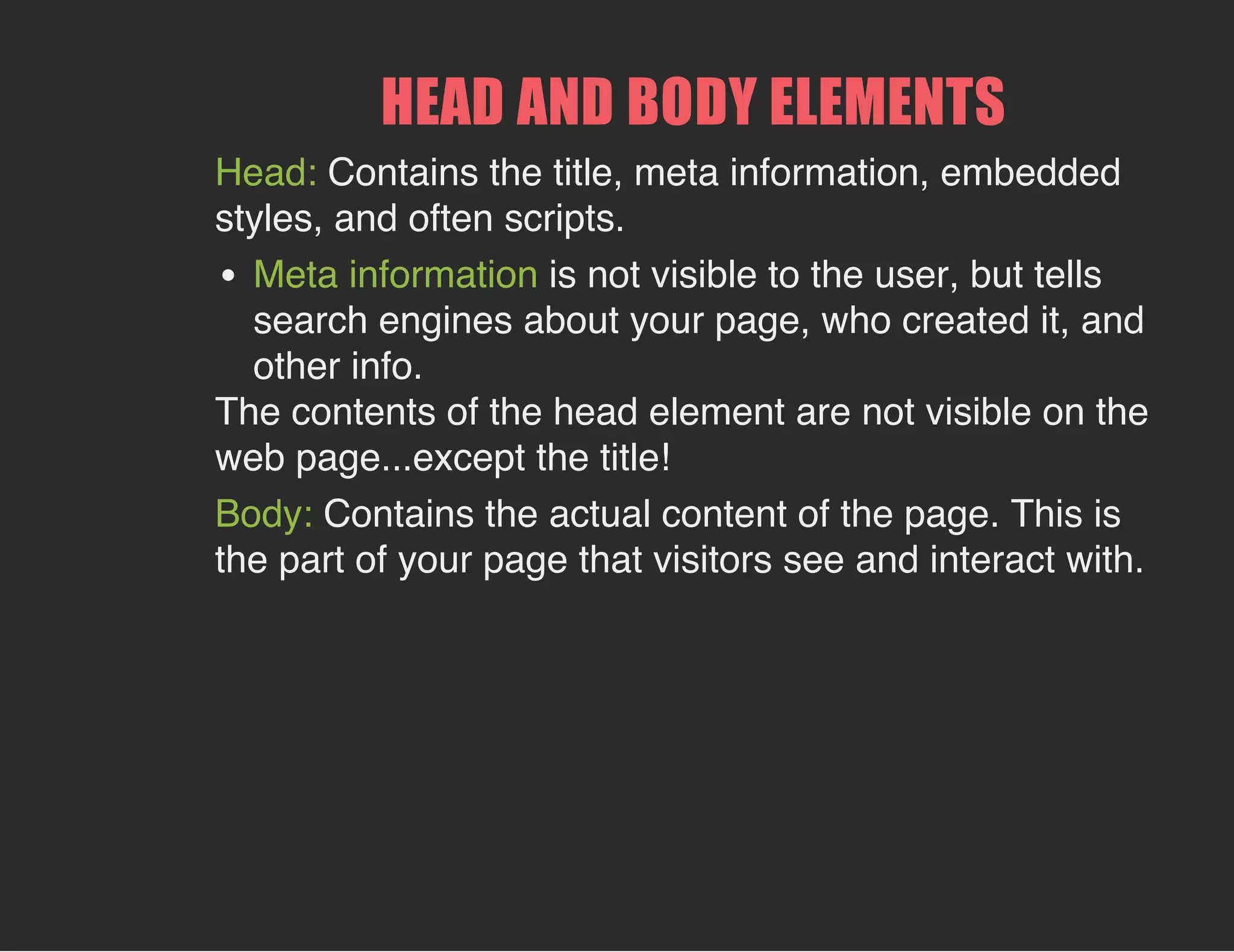 HEAD AND BODY ELEMENTS
Head: Contains the title, meta information, embedded
styles, and often scripts.
Meta information is not visible to the user, but tells
search engines about your page, who created it, and
other info.
The contents of the head element are not visible on the
web page...except the title!
Body: Contains the actual content of the page. This is
the part of your page that visitors see and interact with.
 