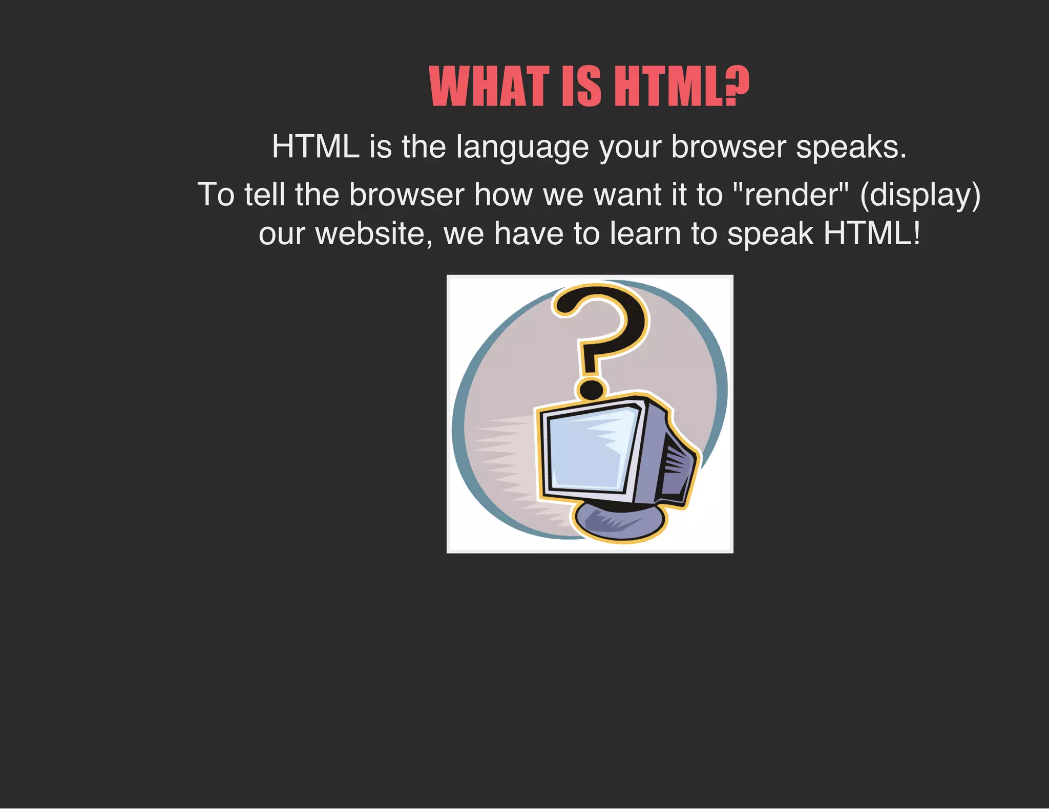 WHAT IS HTML?
HTML is the language your browser speaks.
To tell the browser how we want it to "render" (display)
our website, we have to learn to speak HTML!
 