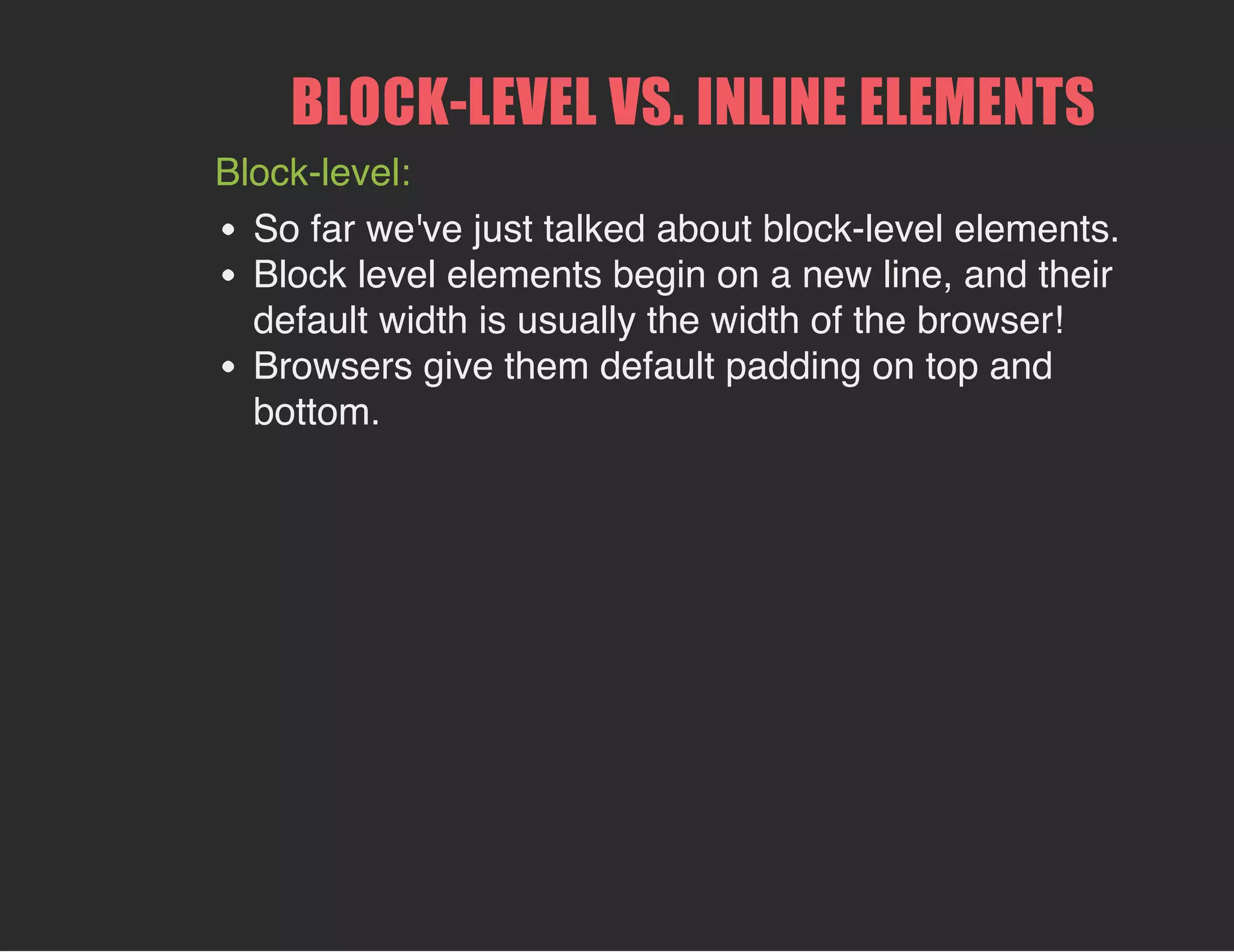 BLOCK­LEVEL VS. INLINE ELEMENTS
Block-level:
So far we've just talked about block-level elements.
Block level elements begin on a new line, and their
default width is usually the width of the browser!
Browsers give them default padding on top and
bottom.
 