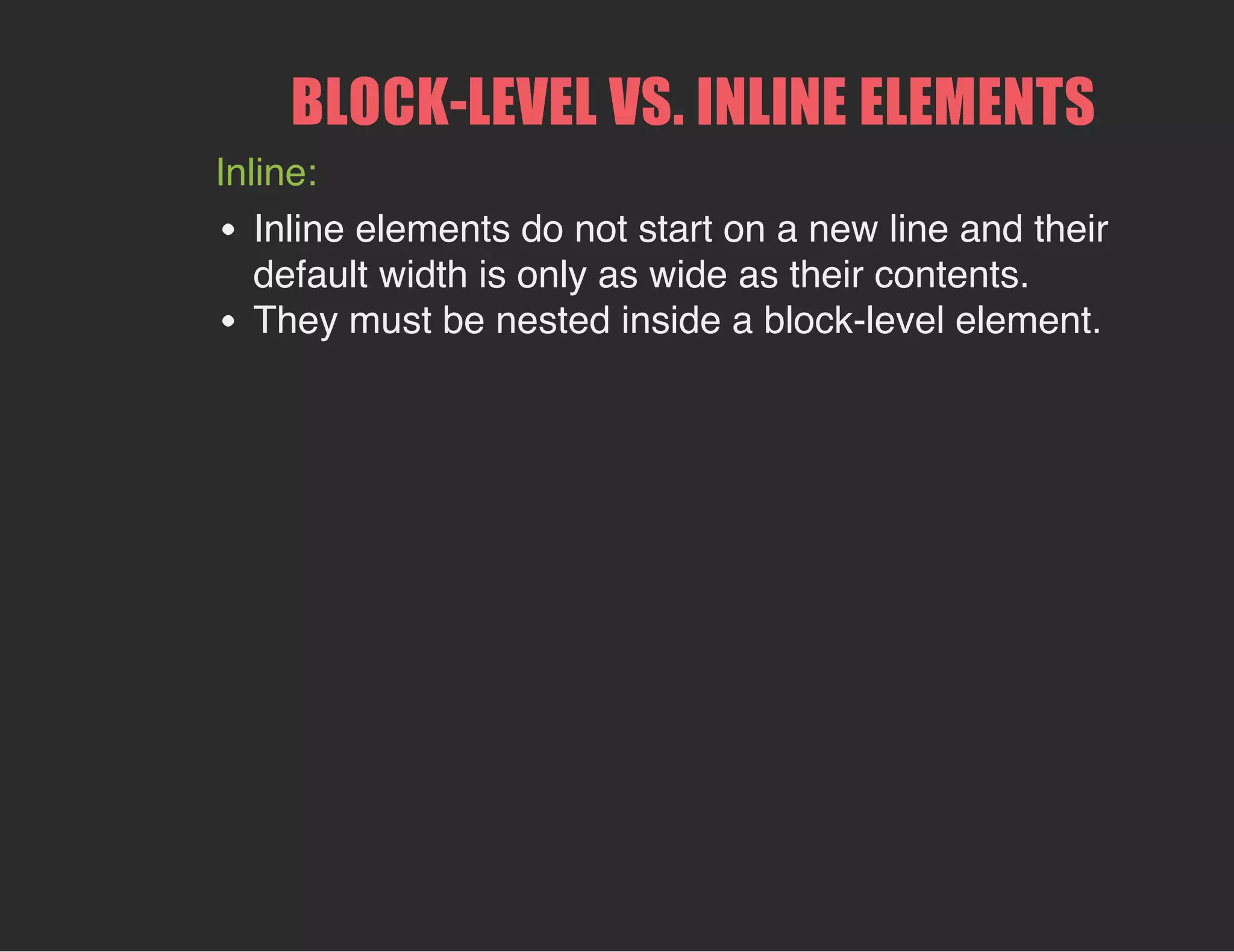 BLOCK­LEVEL VS. INLINE ELEMENTS
Inline:
Inline elements do not start on a new line and their
default width is only as wide as their contents.
They must be nested inside a block-level element.
 