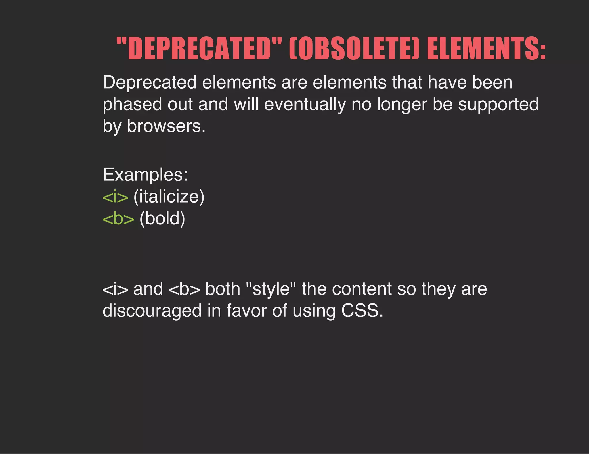 "DEPRECATED" (OBSOLETE) ELEMENTS:
Deprecated elements are elements that have been
phased out and will eventually no longer be supported
by browsers.
Examples:
<i> (italicize)
<b> (bold)
<i> and <b> both "style" the content so they are
discouraged in favor of using CSS.
 