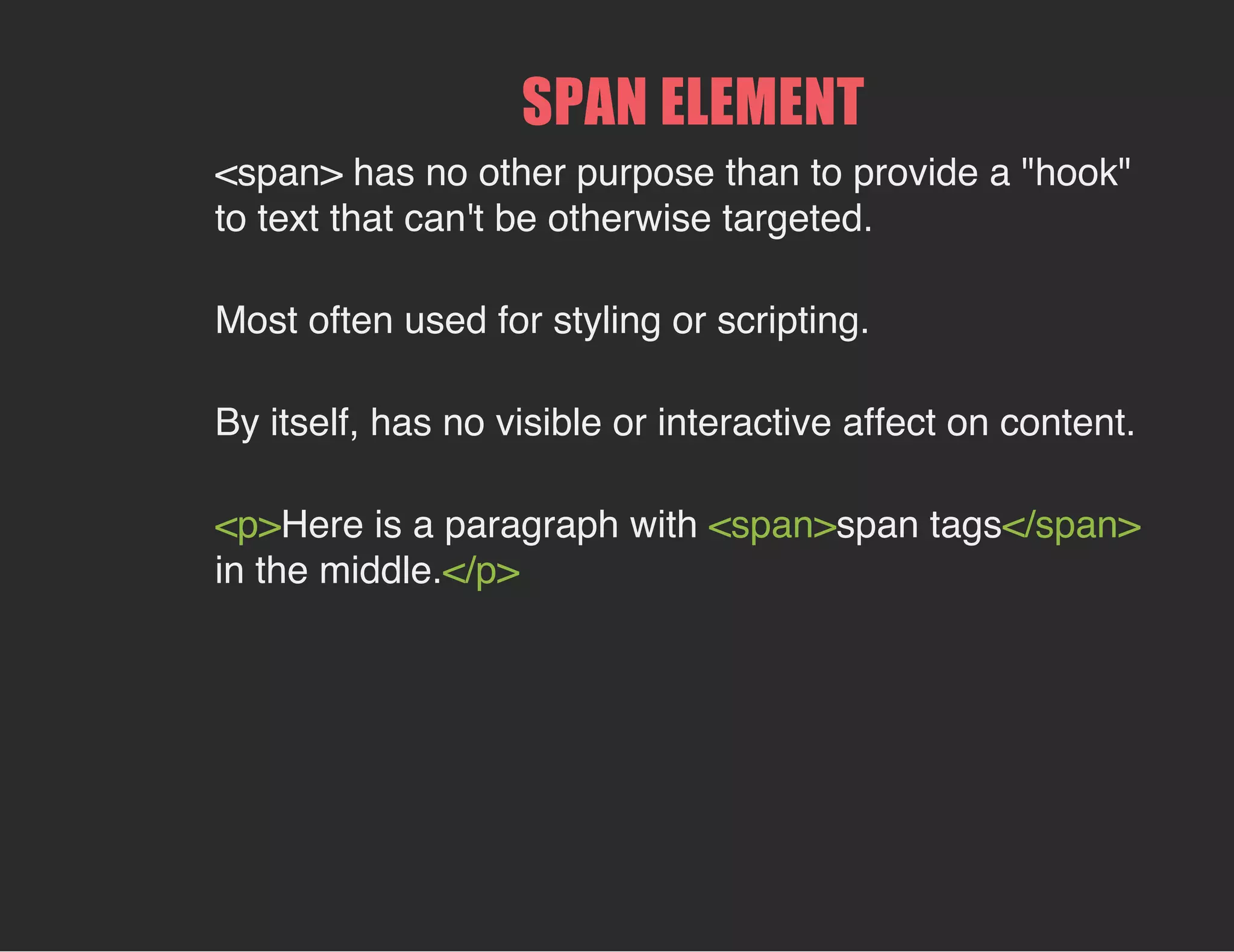 SPAN ELEMENT
<span> has no other purpose than to provide a "hook"
to text that can't be otherwise targeted.
Most often used for styling or scripting.
By itself, has no visible or interactive affect on content.
<p>Here is a paragraph with <span>span tags</span>
in the middle.</p>
 