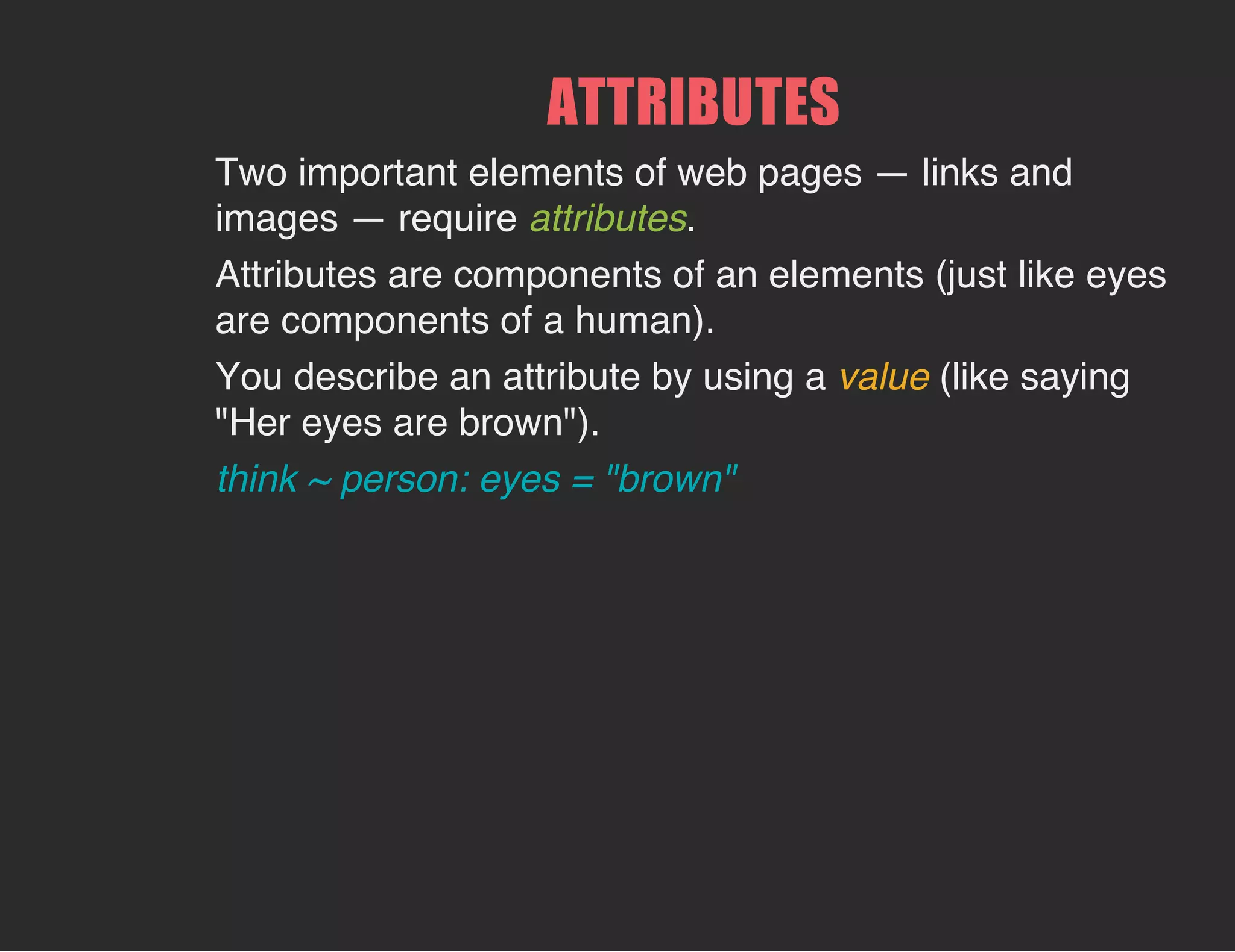ATTRIBUTES
Two important elements of web pages — links and
images — require attributes.
Attributes are components of an elements (just like eyes
are components of a human).
You describe an attribute by using a value (like saying
"Her eyes are brown").
think ~ person: eyes = "brown"
 