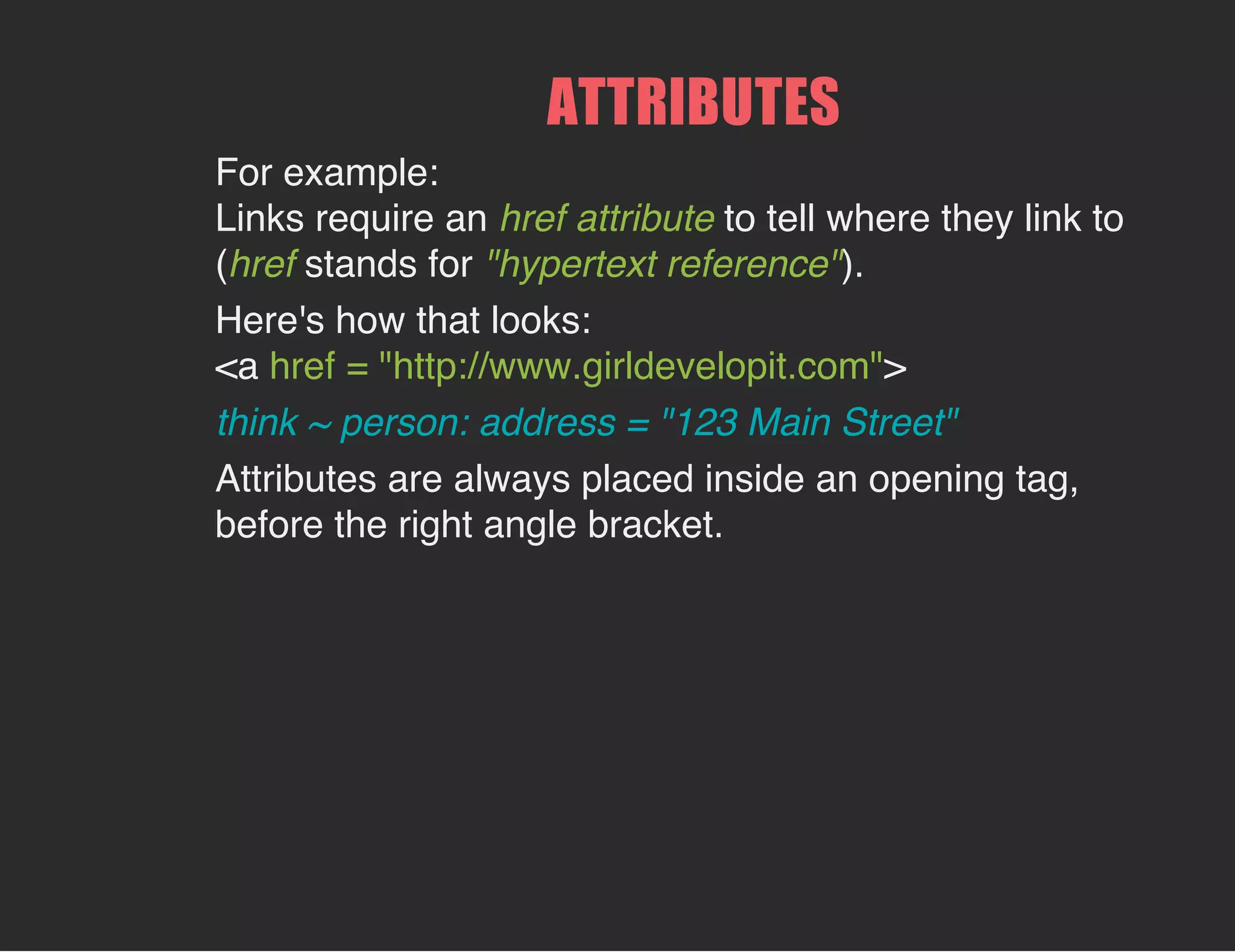 ATTRIBUTES
For example:
Links require an href attribute to tell where they link to
(href stands for "hypertext reference").
Here's how that looks:
<a href = "http://www.girldevelopit.com">
think ~ person: address = "123 Main Street"
Attributes are always placed inside an opening tag,
before the right angle bracket.
 