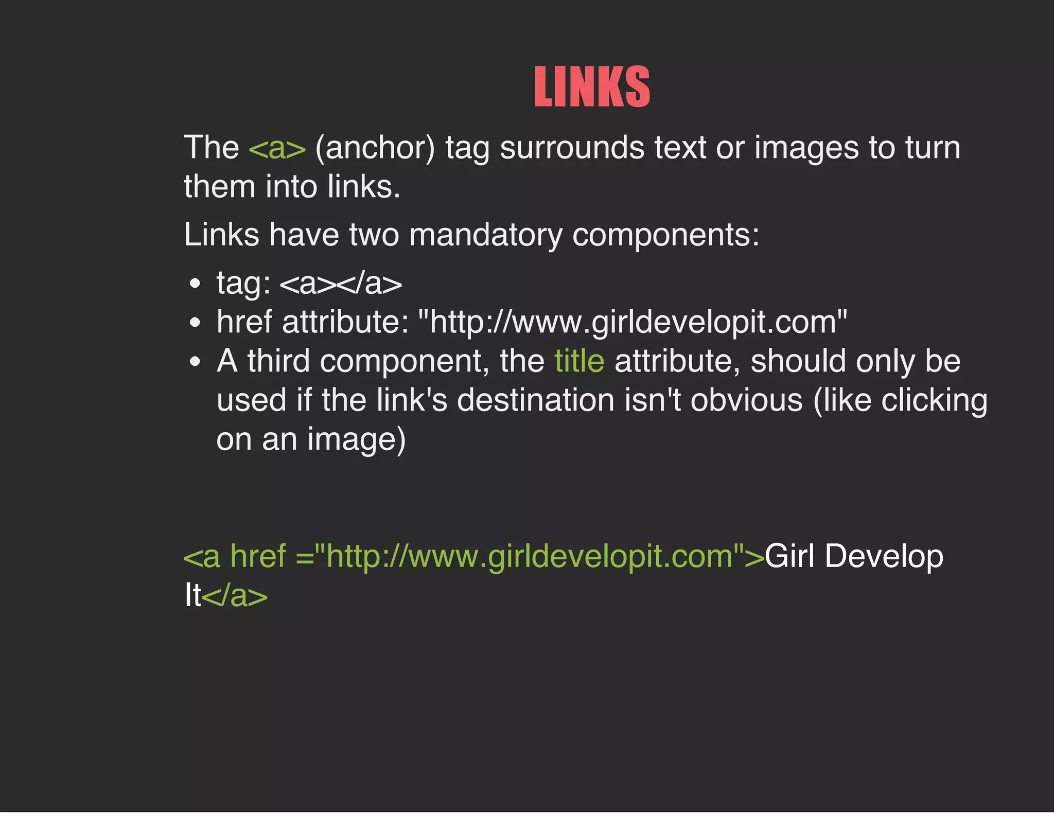 LINKS
The <a> (anchor) tag surrounds text or images to turn
them into links.
Links have two mandatory components:
tag: <a></a>
href attribute: "http://www.girldevelopit.com"
A third component, the title attribute, should only be
used if the link's destination isn't obvious (like clicking
on an image)
<a href ="http://www.girldevelopit.com">Girl Develop
It</a>
 