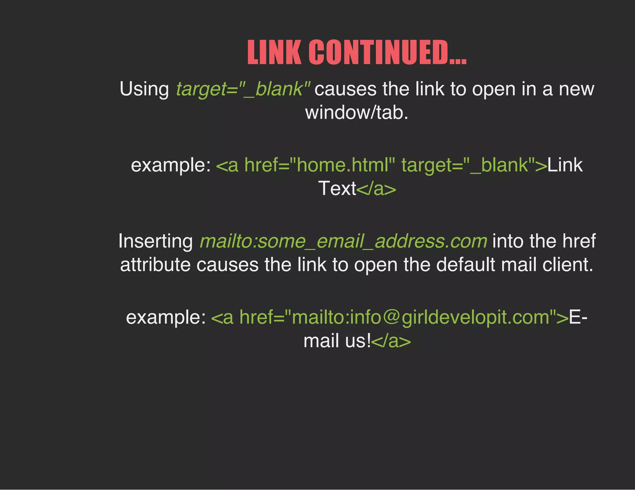 LINK CONTINUED...
Using target="_blank" causes the link to open in a new
window/tab.
example: <a href="home.html" target="_blank">Link
Text</a>
Inserting mailto:some_email_address.com into the href
attribute causes the link to open the default mail client.
example: <a href="mailto:info@girldevelopit.com">E-
mail us!</a>
 