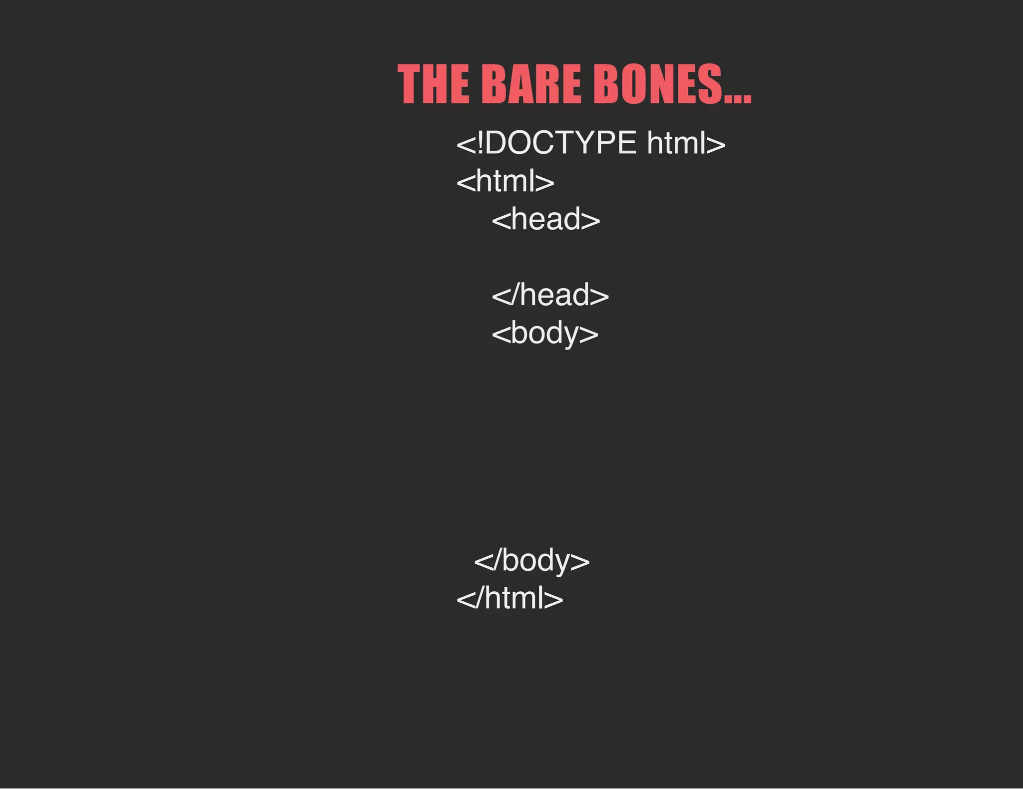 THE BARE BONES...
<!DOCTYPE html>
<html>
<head>
</head>
<body>
</body>
</html>
 