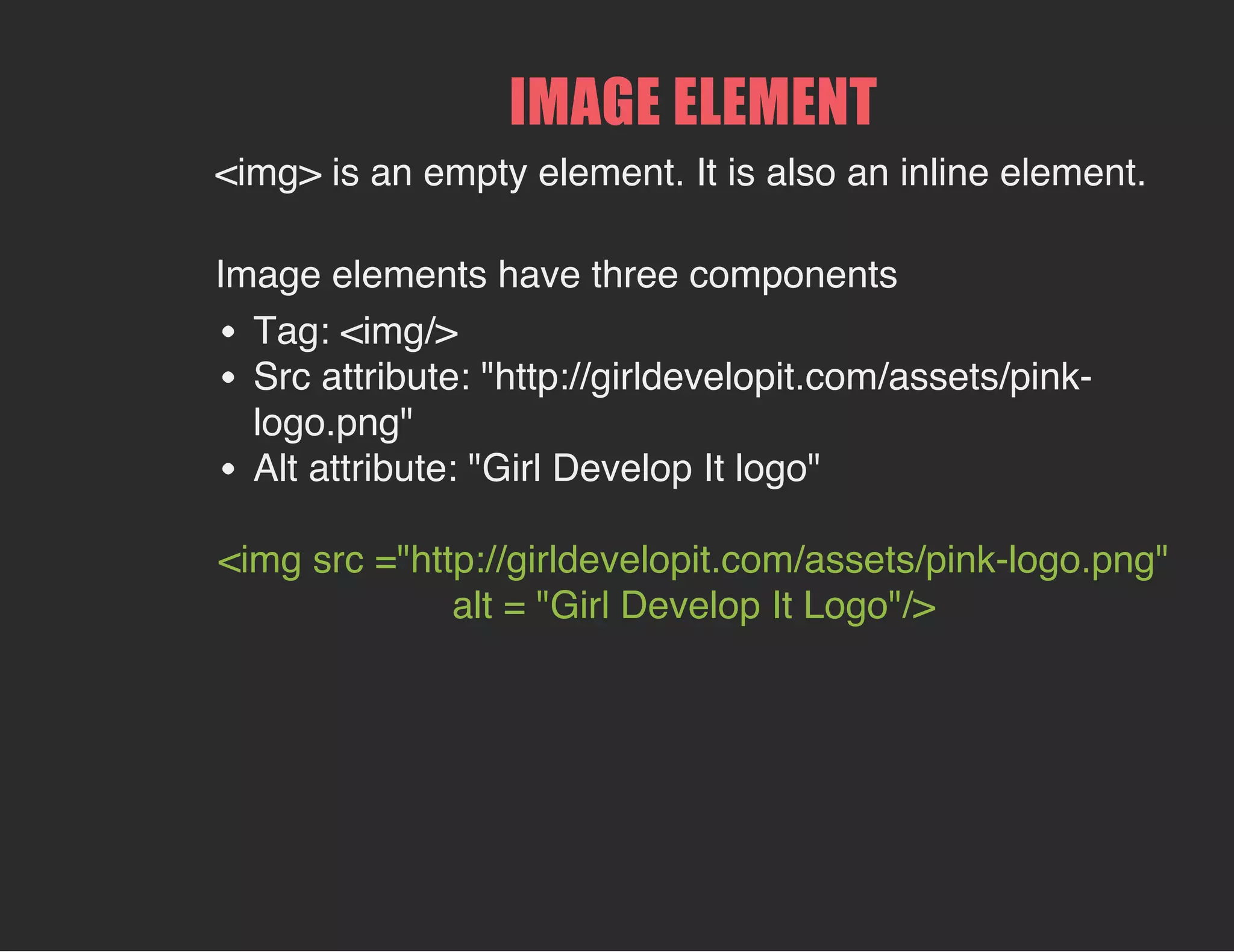 IMAGE ELEMENT
<img> is an empty element. It is also an inline element.
Image elements have three components
Tag: <img/>
Src attribute: "http://girldevelopit.com/assets/pink-
logo.png"
Alt attribute: "Girl Develop It logo"
<img src ="http://girldevelopit.com/assets/pink-logo.png"
alt = "Girl Develop It Logo"/>
 