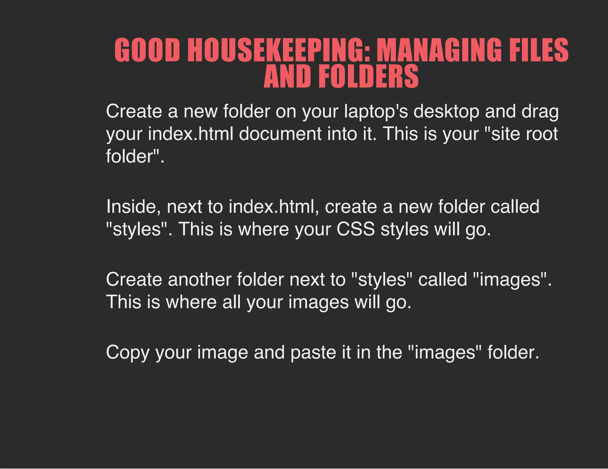 GOOD HOUSEKEEPING: MANAGING FILES
AND FOLDERS
Create a new folder on your laptop's desktop and drag
your index.html document into it. This is your "site root
folder".
Inside, next to index.html, create a new folder called
"styles". This is where your CSS styles will go.
Create another folder next to "styles" called "images".
This is where all your images will go.
Copy your image and paste it in the "images" folder.
 