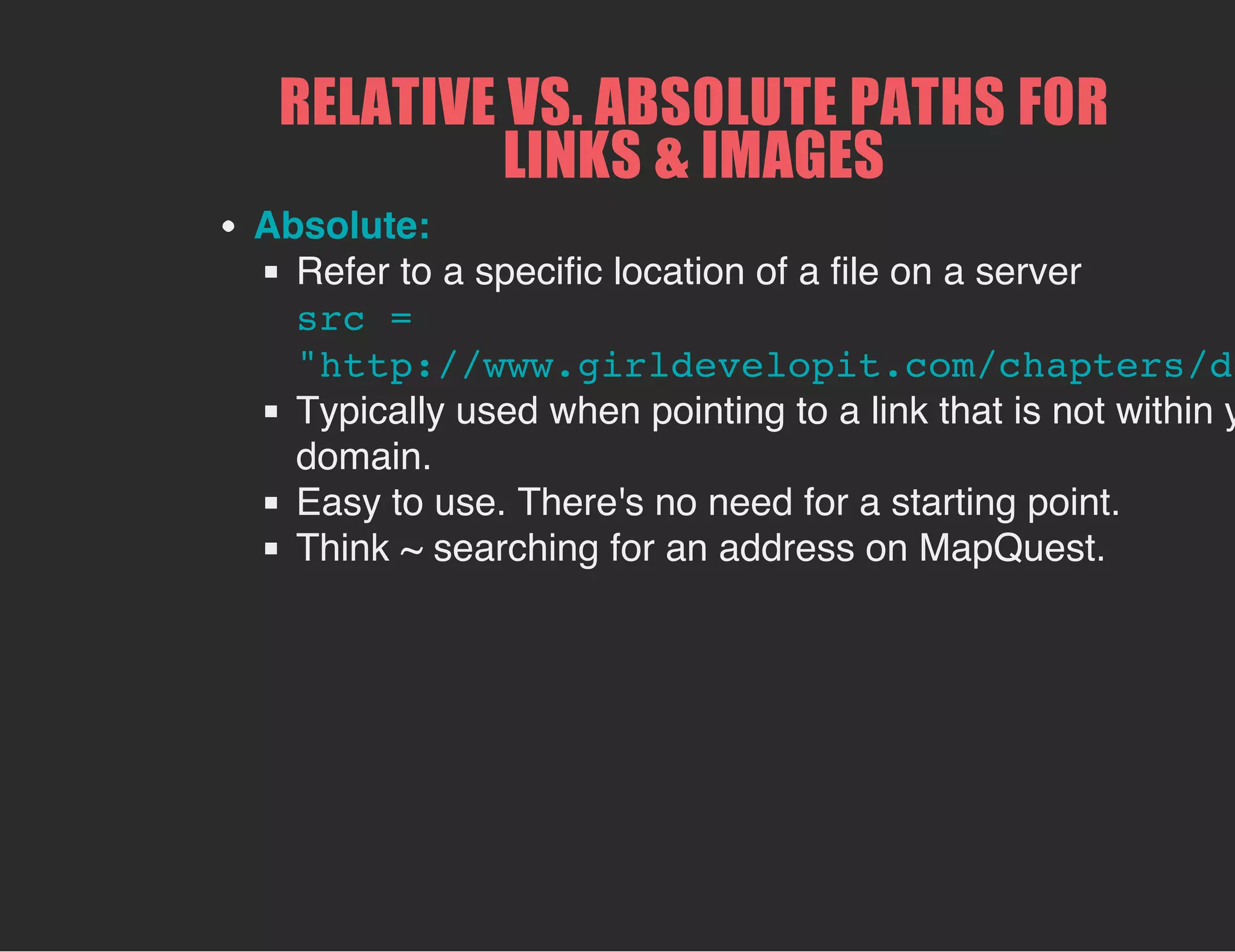 RELATIVE VS. ABSOLUTE PATHS FOR
LINKS & IMAGES
Absolute:
Refer to a specific location of a file on a server
src =
"http://www.girldevelopit.com/chapters/de
Typically used when pointing to a link that is not within y
domain.
Easy to use. There's no need for a starting point.
Think ~ searching for an address on MapQuest.
 