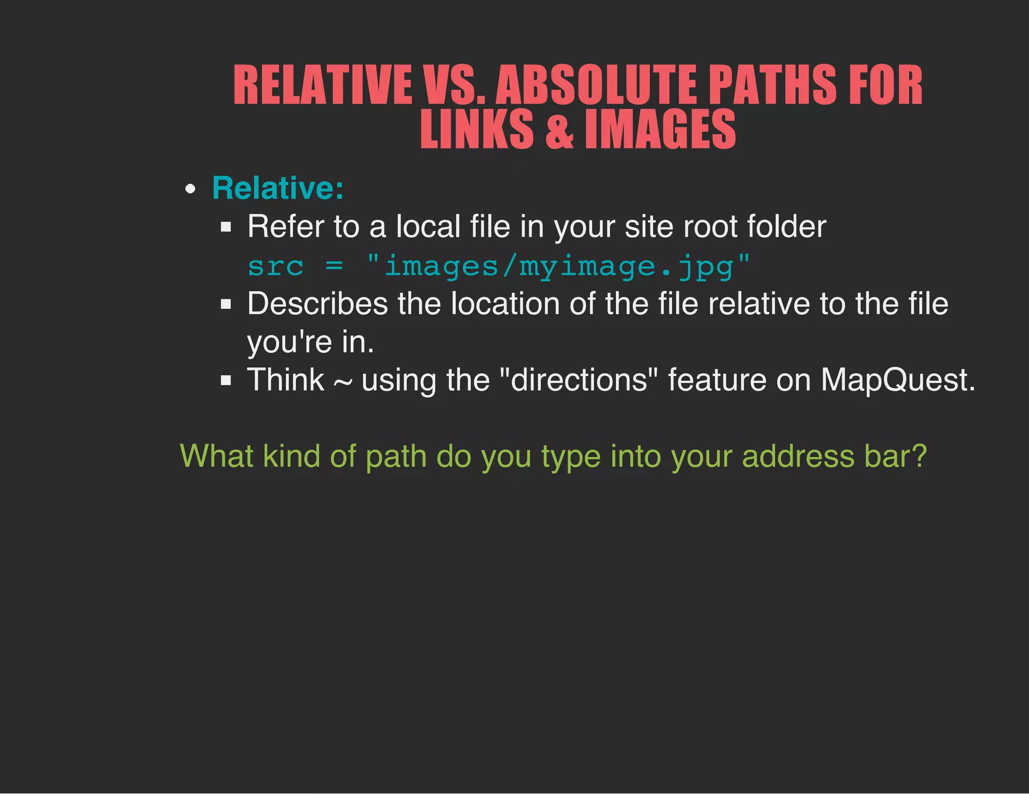 RELATIVE VS. ABSOLUTE PATHS FOR
LINKS & IMAGES
Relative:
Refer to a local file in your site root folder
src = "images/myimage.jpg"
Describes the location of the file relative to the file
you're in.
Think ~ using the "directions" feature on MapQuest.
What kind of path do you type into your address bar?
 