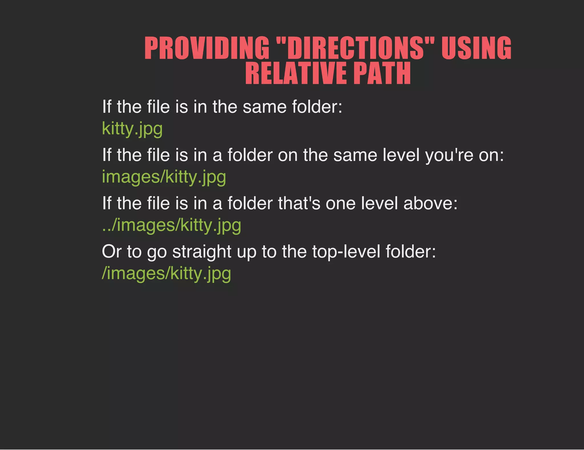 PROVIDING "DIRECTIONS" USING
RELATIVE PATH
If the file is in the same folder:
kitty.jpg
If the file is in a folder on the same level you're on:
images/kitty.jpg
If the file is in a folder that's one level above:
../images/kitty.jpg
Or to go straight up to the top-level folder:
/images/kitty.jpg
 
