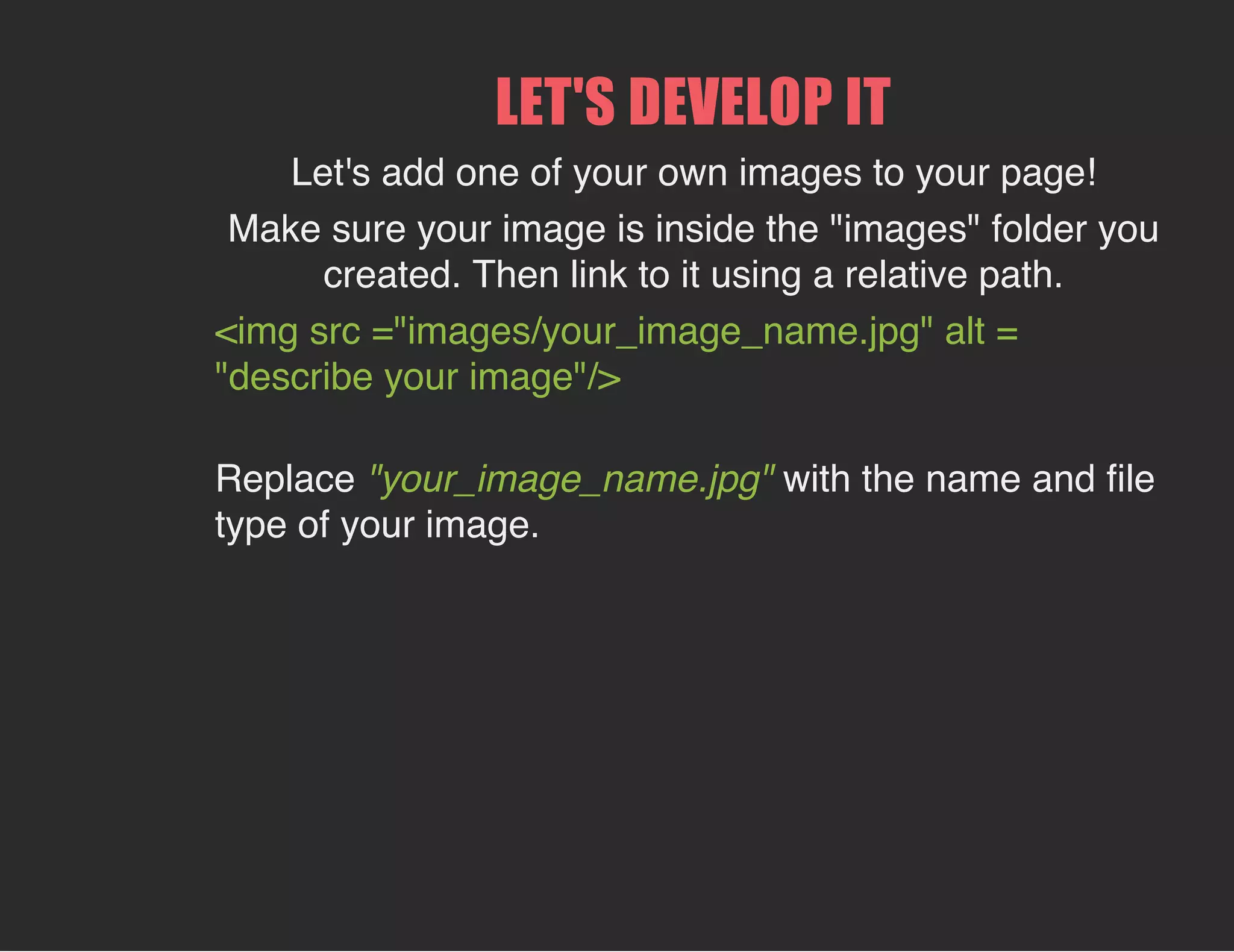 LET'S DEVELOP IT
Let's add one of your own images to your page!
Make sure your image is inside the "images" folder you
created. Then link to it using a relative path.
<img src ="images/your_image_name.jpg" alt =
"describe your image"/>
Replace "your_image_name.jpg" with the name and file
type of your image.
 