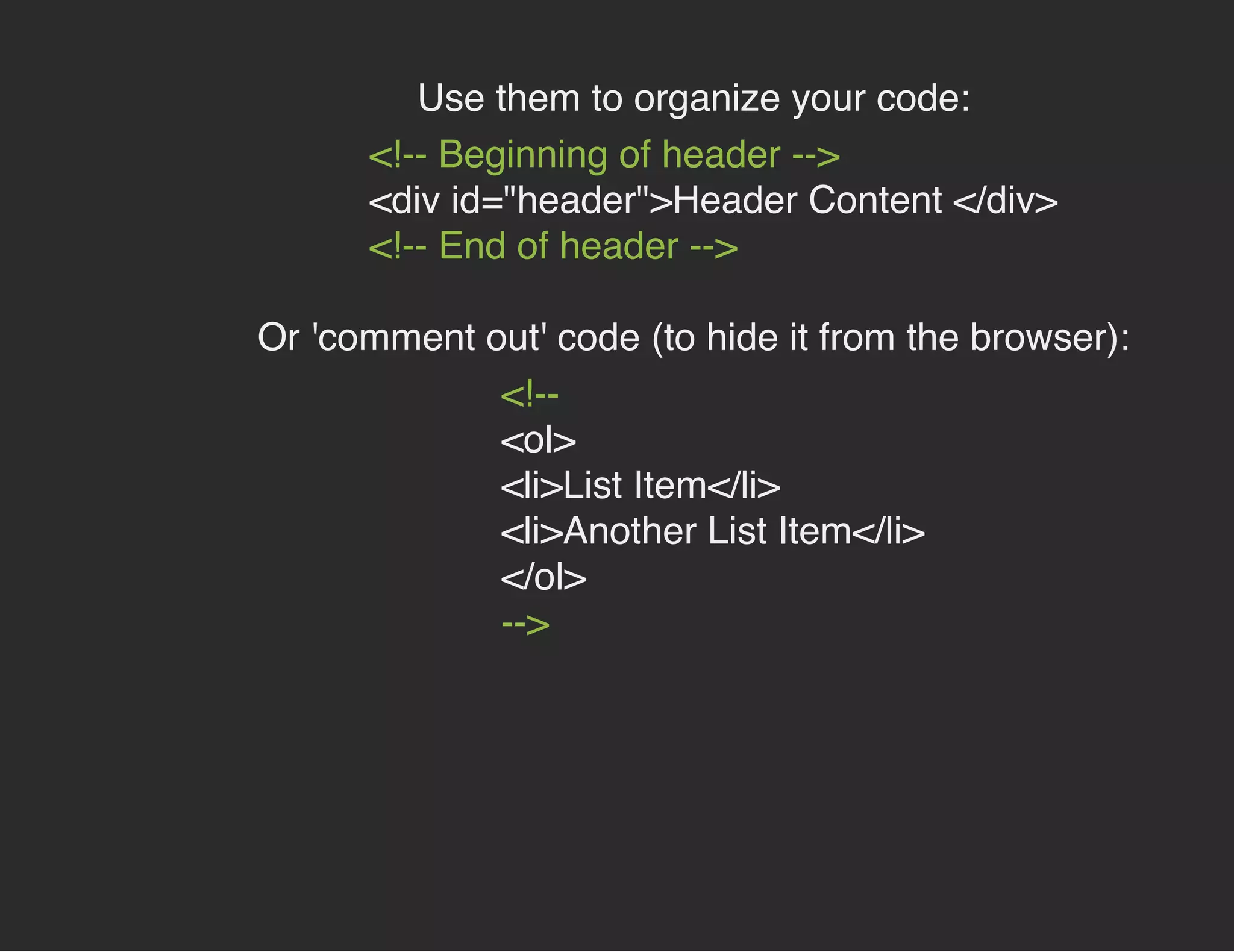 Use them to organize your code:
<!-- Beginning of header -->
<div id="header">Header Content </div>
<!-- End of header -->
Or 'comment out' code (to hide it from the browser):
<!--
<ol>
<li>List Item</li>
<li>Another List Item</li>
</ol>
-->
 