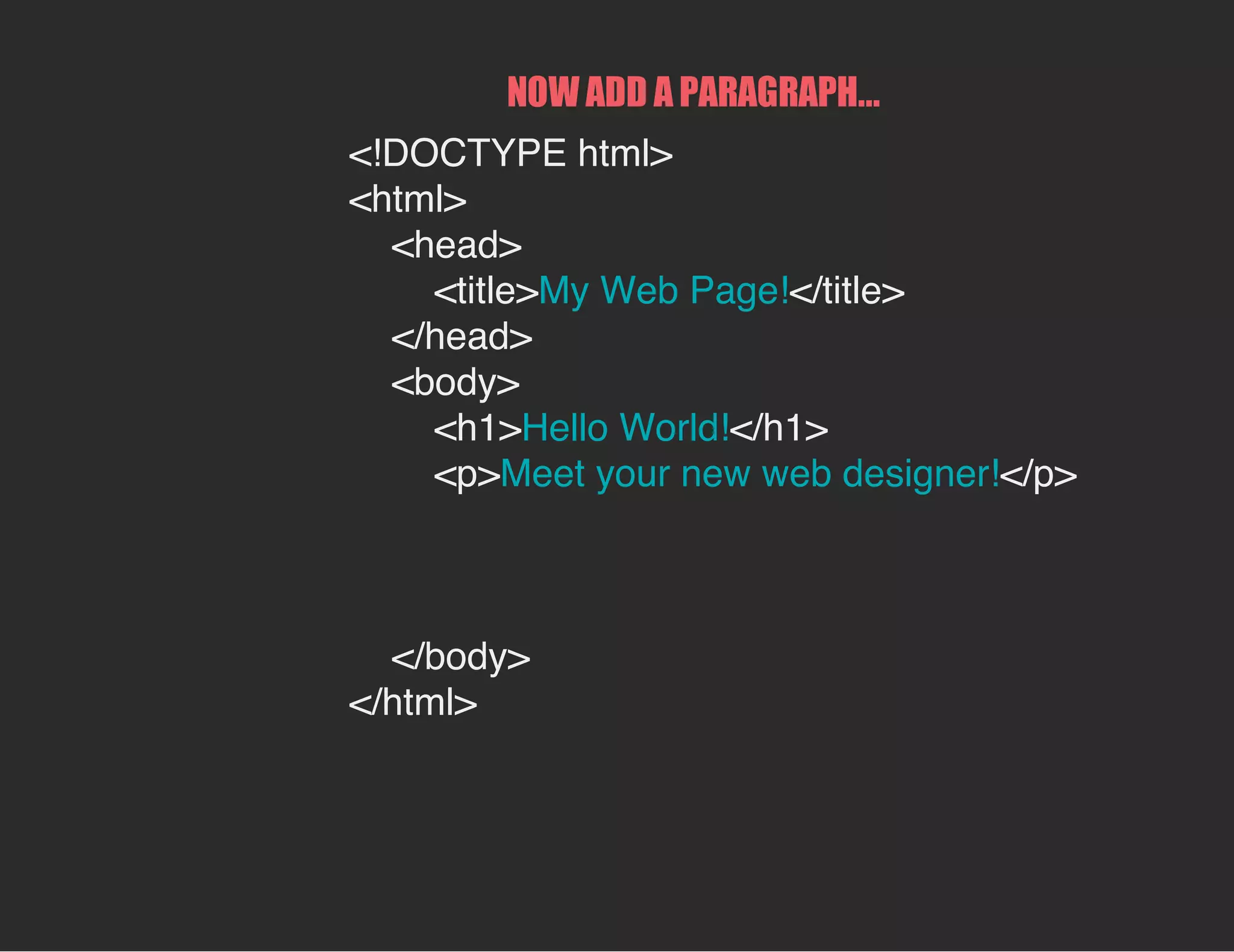 NOW ADD A PARAGRAPH...
<!DOCTYPE html>
<html>
<head>
<title>My Web Page!</title>
</head>
<body>
<h1>Hello World!</h1>
<p>Meet your new web designer!</p>
</body>
</html>
 