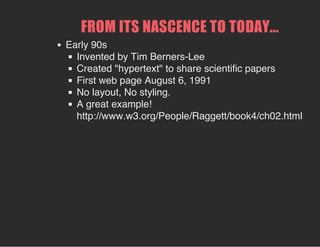 FROM ITS NASCENCE TO TODAY...
Early 90s
Invented by Tim Berners-Lee
Created "hypertext" to share scientific papers
First web page August 6, 1991
No layout, No styling.
A great example!
http://www.w3.org/People/Raggett/book4/ch02.html
 