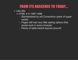 FROM ITS NASCENCE TO TODAY...
Late 90s
HTML 4 in 1997-1998
Standardized by w3 Consortium (pack of super
nerds)
Pages still had very little styling options that
would work in every browser.
Plenty of table-based layouts around!
 