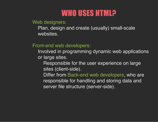 WHO USES HTML?
Web designers:
Plan, design and create (usually) small-scale
websites.
Front-end web developers:
Involved in programming dynamic web applications
or large sites.
Responsible for the user experience on large
sites (client-side).
Differ from Back-end web developers, who are
responsible for handling and storing data and
server file structure (server-side).
 