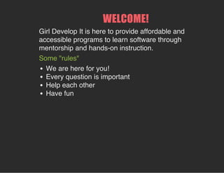 WELCOME!
Girl Develop It is here to provide affordable and
accessible programs to learn software through
mentorship and hands-on instruction.
Some "rules"
We are here for you!
Every question is important
Help each other
Have fun
 