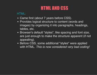 HTML AND CSS
HTML:
Came first (about 7 years before CSS).
Provides logical structure to content (words and
images) by organizing it into paragraphs, headings,
tables, etc.
Browser's default "styles", like spacing and font size,
are just enough to make the structure apparent (if not
appealing).
Before CSS, some additional "styles" were applied
with HTML. This is now considered very bad coding!
 