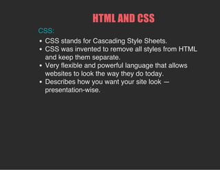 HTML AND CSS
CSS:
CSS stands for Cascading Style Sheets.
CSS was invented to remove all styles from HTML
and keep them separate.
Very flexible and powerful language that allows
websites to look the way they do today.
Describes how you want your site look —
presentation-wise.
 