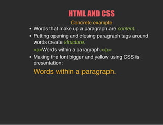 HTML AND CSS
Concrete example
Words that make up a paragraph are content.
Putting opening and closing paragraph tags around
words create structure.
<p>Words within a paragraph.</p>
Making the font bigger and yellow using CSS is
presentation:
Words within a paragraph.
 