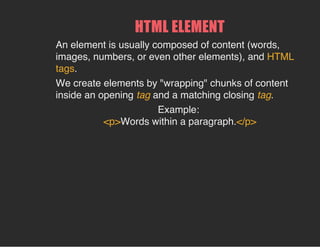 HTML ELEMENT
An element is usually composed of content (words,
images, numbers, or even other elements), and HTML
tags.
We create elements by "wrapping" chunks of content
inside an opening tag and a matching closing tag.
Example:
<p>Words within a paragraph.</p>
 
