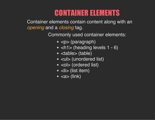 CONTAINER ELEMENTS
Container elements contain content along with an
opening and a closing tag.
Commonly used container elements:
<p> (paragraph)
<h1> (heading levels 1 - 6)
<table> (table)
<ul> (unordered list)
<ol> (ordered list)
<li> (list item)
<a> (link)
 