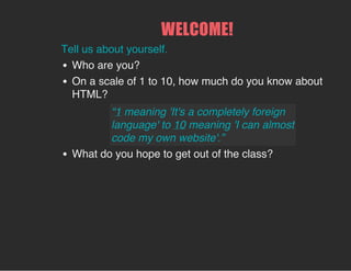 WELCOME!
Tell us about yourself.
Who are you?
On a scale of 1 to 10, how much do you know about
HTML?
What do you hope to get out of the class?
“1 meaning 'It's a completely foreign
language' to 10 meaning 'I can almost
code my own website'.”
 