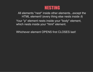 All elements "nest" inside other elements...except the
HTML element! (every thing else nests inside it)
NESTING
Your "p" element nests inside your "body" element,
which nests inside your "html" element.
Whichever element OPENS first CLOSES last!
 