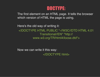 DOCTYPE:
The ﬁrst element on an HTML page. It tells the browser
which version of HTML the page is using.
Here's the old way of writing it:
<!DOCTYPE HTML PUBLIC "-//W3C//DTD HTML 4.01
Transitional//EN" "http://
www.w3.org/TR/html4/loose.dtd">
Now we can write it this way:
<!DOCTYPE html>
 