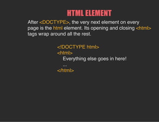 HTML ELEMENT
After <DOCTYPE>, the very next element on every
page is the html element. Its opening and closing <html>
tags wrap around all the rest.
<!DOCTYPE html>
<html>
Everything else goes in here!
...
</html>
 
