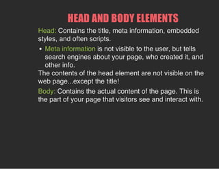 HEAD AND BODY ELEMENTS
Head: Contains the title, meta information, embedded
styles, and often scripts.
Meta information is not visible to the user, but tells
search engines about your page, who created it, and
other info.
The contents of the head element are not visible on the
web page...except the title!
Body: Contains the actual content of the page. This is
the part of your page that visitors see and interact with.
 