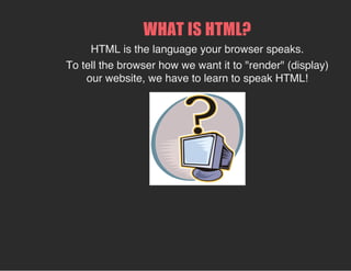 WHAT IS HTML?
HTML is the language your browser speaks.
To tell the browser how we want it to "render" (display)
our website, we have to learn to speak HTML!
 