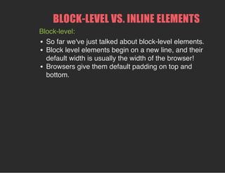 BLOCK­LEVEL VS. INLINE ELEMENTS
Block-level:
So far we've just talked about block-level elements.
Block level elements begin on a new line, and their
default width is usually the width of the browser!
Browsers give them default padding on top and
bottom.
 