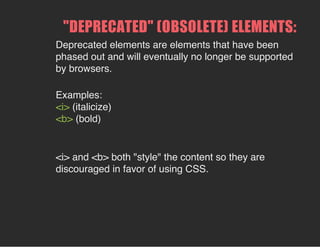 "DEPRECATED" (OBSOLETE) ELEMENTS:
Deprecated elements are elements that have been
phased out and will eventually no longer be supported
by browsers.
Examples:
<i> (italicize)
<b> (bold)
<i> and <b> both "style" the content so they are
discouraged in favor of using CSS.
 