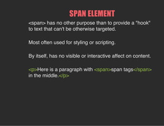 SPAN ELEMENT
<span> has no other purpose than to provide a "hook"
to text that can't be otherwise targeted.
Most often used for styling or scripting.
By itself, has no visible or interactive affect on content.
<p>Here is a paragraph with <span>span tags</span>
in the middle.</p>
 