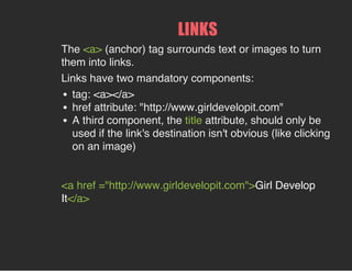LINKS
The <a> (anchor) tag surrounds text or images to turn
them into links.
Links have two mandatory components:
tag: <a></a>
href attribute: "http://www.girldevelopit.com"
A third component, the title attribute, should only be
used if the link's destination isn't obvious (like clicking
on an image)
<a href ="http://www.girldevelopit.com">Girl Develop
It</a>
 