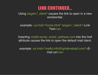 LINK CONTINUED...
Using target="_blank" causes the link to open in a new
window/tab.
example: <a href="home.html" target="_blank">Link
Text</a>
Inserting mailto:some_email_address.com into the href
attribute causes the link to open the default mail client.
example: <a href="mailto:info@girldevelopit.com">E-
mail us!</a>
 