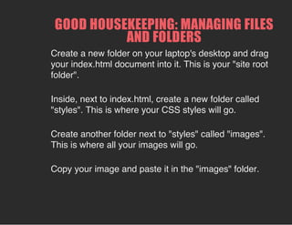 GOOD HOUSEKEEPING: MANAGING FILES
AND FOLDERS
Create a new folder on your laptop's desktop and drag
your index.html document into it. This is your "site root
folder".
Inside, next to index.html, create a new folder called
"styles". This is where your CSS styles will go.
Create another folder next to "styles" called "images".
This is where all your images will go.
Copy your image and paste it in the "images" folder.
 