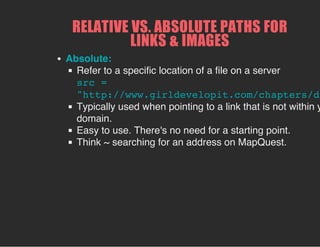 RELATIVE VS. ABSOLUTE PATHS FOR
LINKS & IMAGES
Absolute:
Refer to a specific location of a file on a server
src =
"http://www.girldevelopit.com/chapters/de
Typically used when pointing to a link that is not within y
domain.
Easy to use. There's no need for a starting point.
Think ~ searching for an address on MapQuest.
 