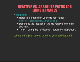 RELATIVE VS. ABSOLUTE PATHS FOR
LINKS & IMAGES
Relative:
Refer to a local file in your site root folder
src = "images/myimage.jpg"
Describes the location of the file relative to the file
you're in.
Think ~ using the "directions" feature on MapQuest.
What kind of path do you type into your address bar?
 