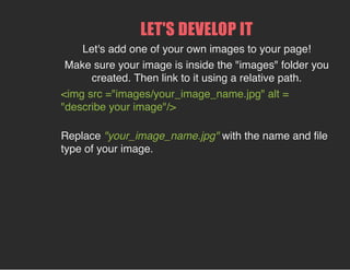 LET'S DEVELOP IT
Let's add one of your own images to your page!
Make sure your image is inside the "images" folder you
created. Then link to it using a relative path.
<img src ="images/your_image_name.jpg" alt =
"describe your image"/>
Replace "your_image_name.jpg" with the name and file
type of your image.
 