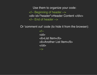 Use them to organize your code:
<!-- Beginning of header -->
<div id="header">Header Content </div>
<!-- End of header -->
Or 'comment out' code (to hide it from the browser):
<!--
<ol>
<li>List Item</li>
<li>Another List Item</li>
</ol>
-->
 