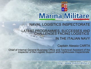 NAVAL LOGISTICS INSPECTORATE LATEST PROGRAMMES, SUCCESSES AND CHALLENGES FACING LOGISTICS  IN THE ITALIAN NAVY Captain Alessio CARTA Chief of Internal General Business Office and Technical Assistant of the Inspector of the Logistic Support and Lighthouses Inspectorate   