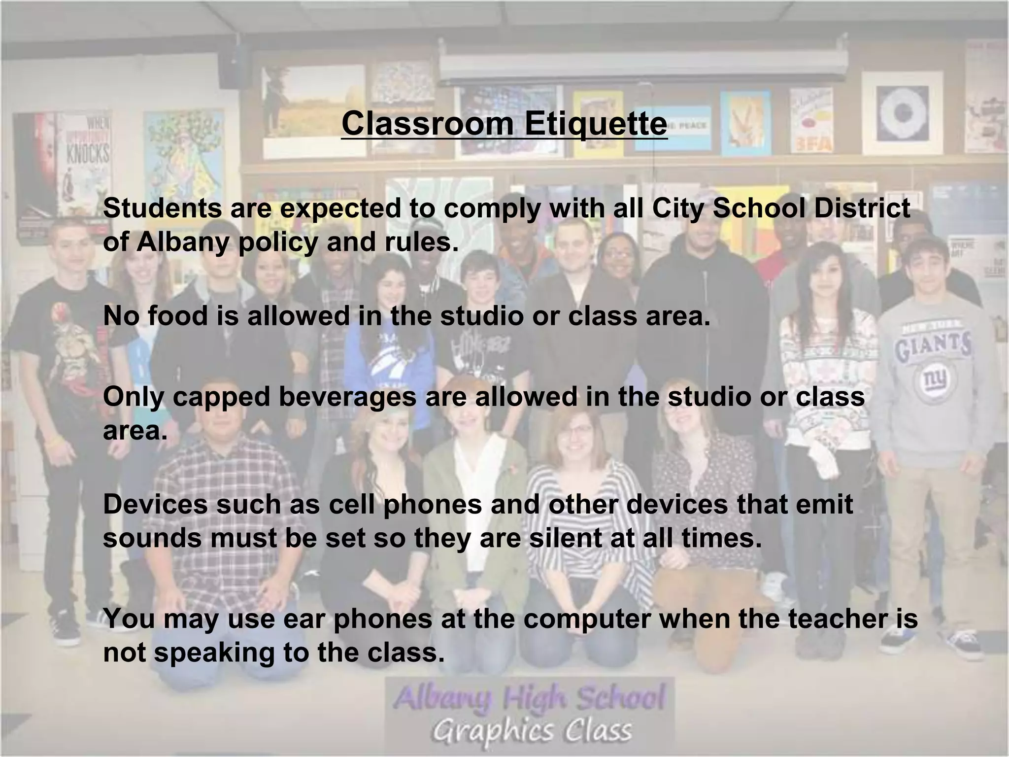 Classroom Etiquette
Students are expected to comply with all City School District
of Albany policy and rules.
No food is allowed in the studio or class area.
Only capped beverages are allowed in the studio or class
area.
Devices such as cell phones and other devices that emit
sounds must be set so they are silent at all times.
You may use ear phones at the computer when the teacher is
not speaking to the class.
 