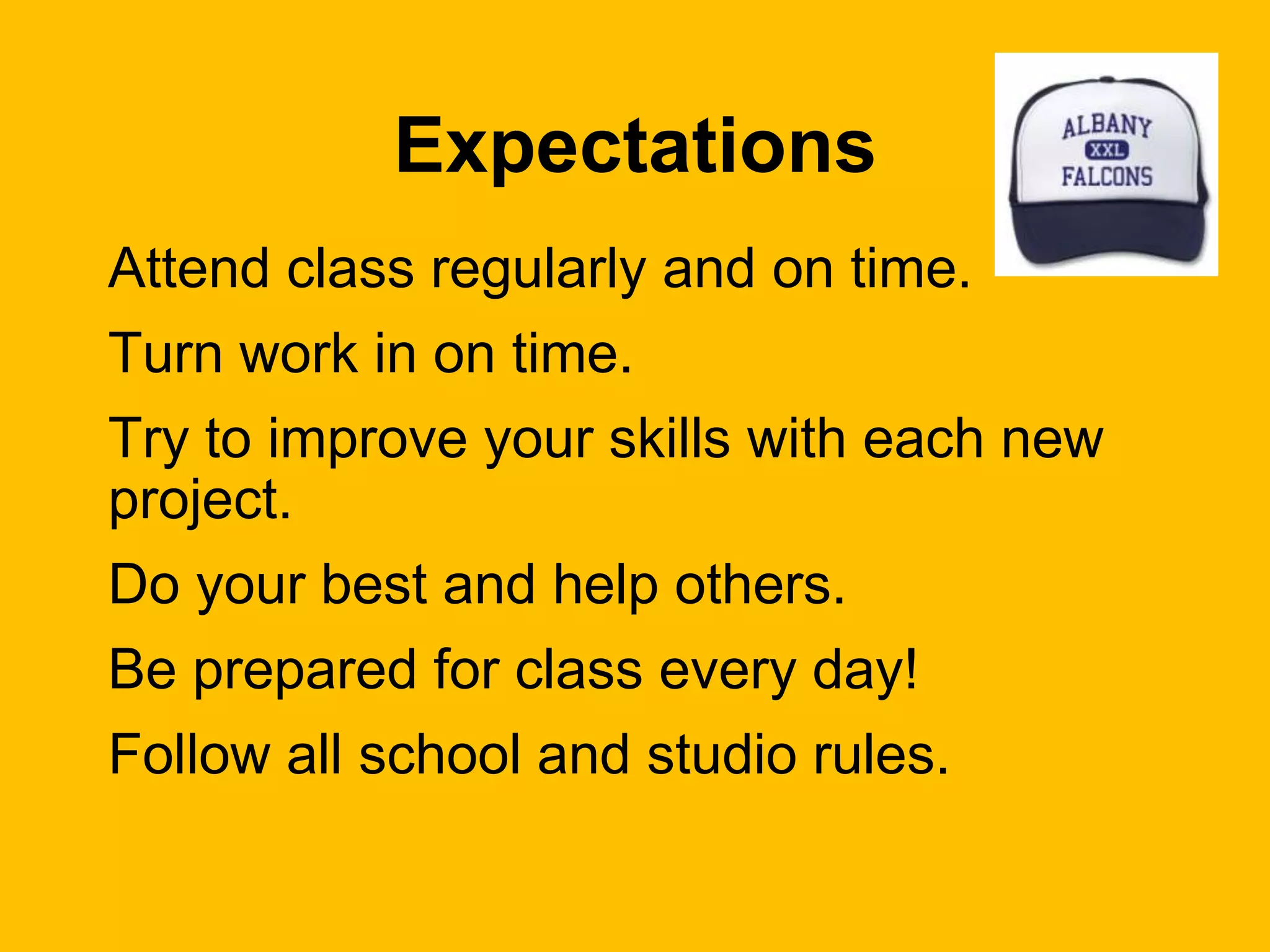 Expectations
Attend class regularly and on time.
Turn work in on time.
Try to improve your skills with each new
project.
Do your best and help others.
Be prepared for class every day!
Follow all school and studio rules.
 