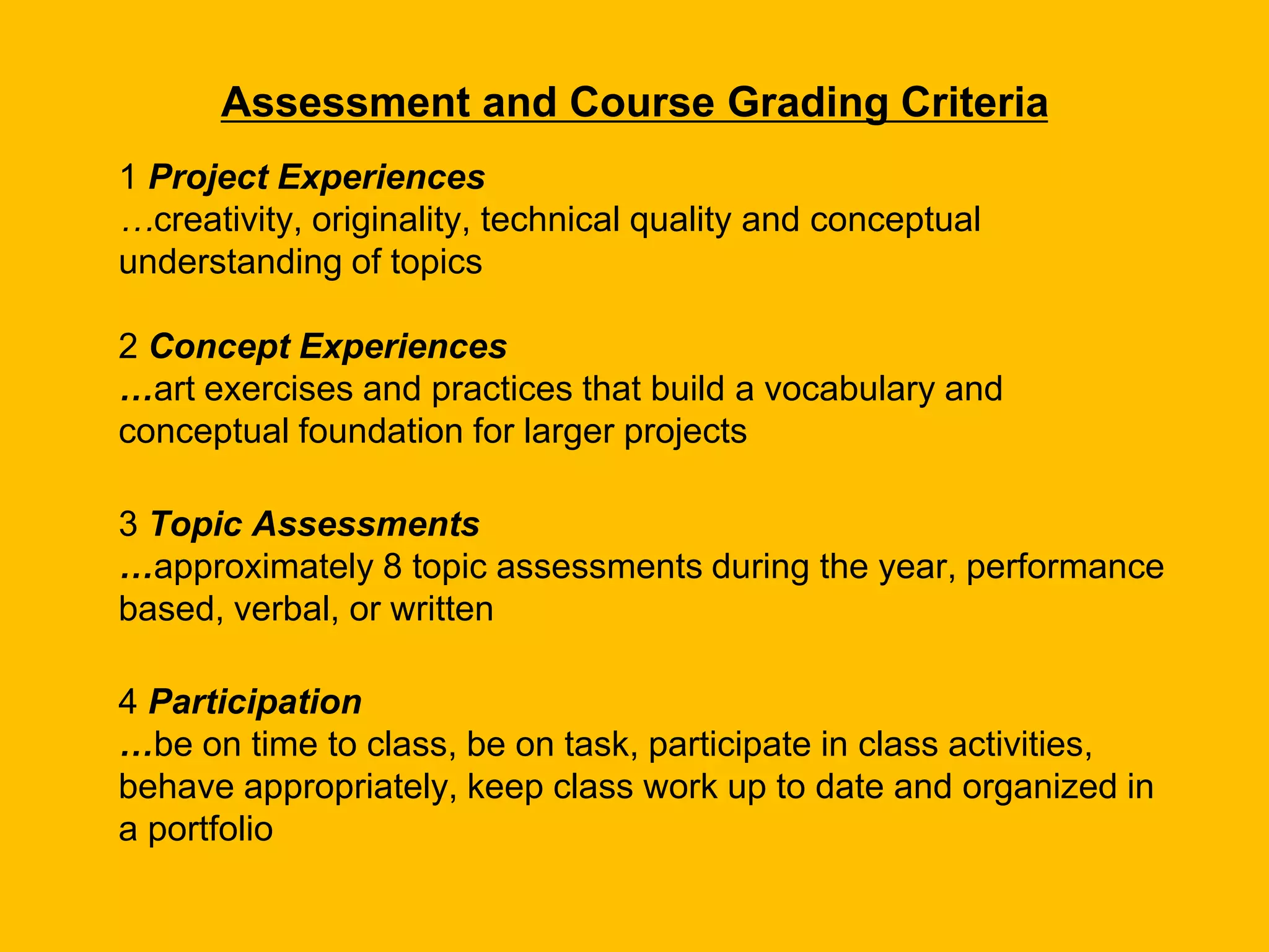 Assessment and Course Grading Criteria
1 Project Experiences
…creativity, originality, technical quality and conceptual
understanding of topics
2 Concept Experiences
…art exercises and practices that build a vocabulary and
conceptual foundation for larger projects
3 Topic Assessments
…approximately 8 topic assessments during the year, performance
based, verbal, or written
4 Participation
…be on time to class, be on task, participate in class activities,
behave appropriately, keep class work up to date and organized in
a portfolio
 