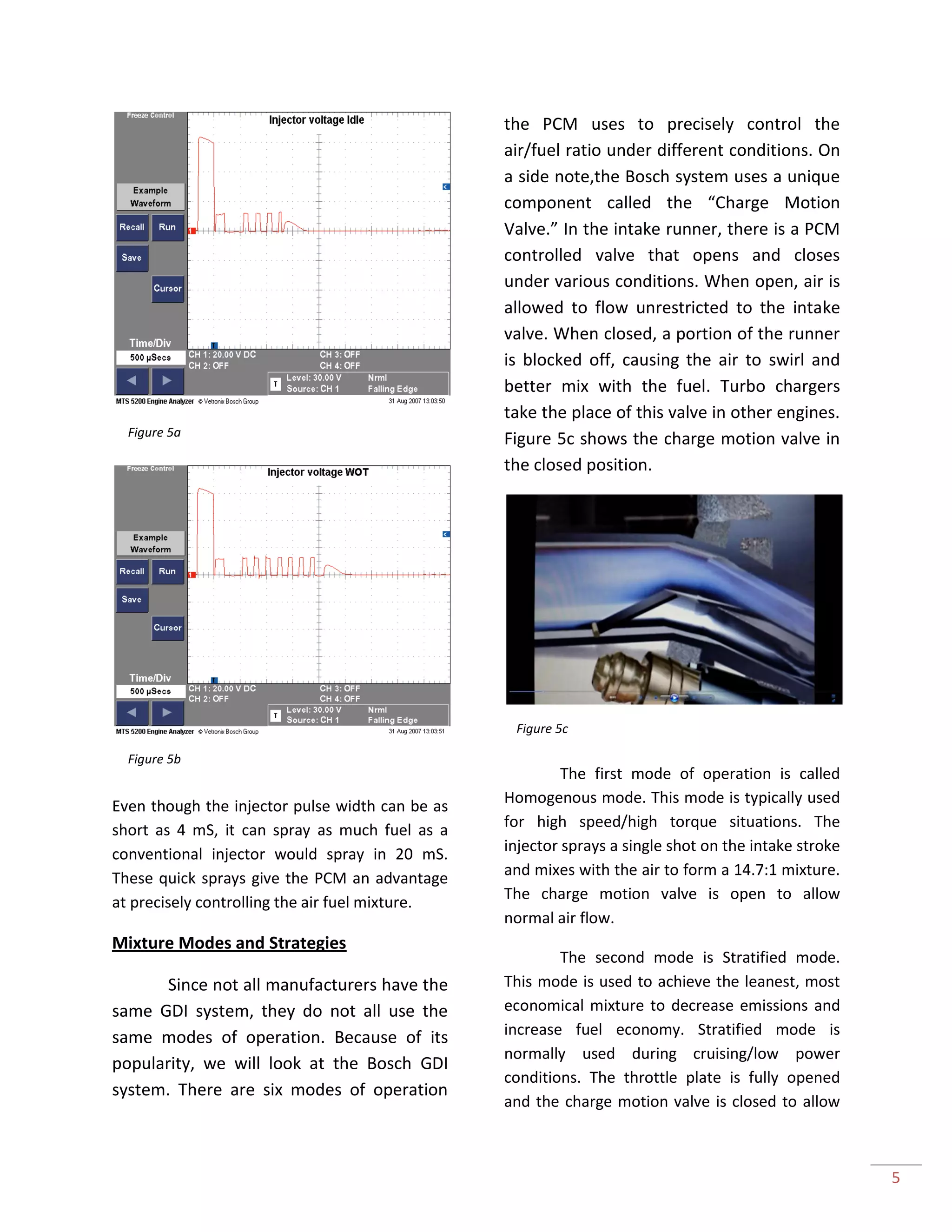 5
Even though the injector pulse width can be as
short as 4 mS, it can spray as much fuel as a
conventional injector would spray in 20 mS.
These quick sprays give the PCM an advantage
at precisely controlling the air fuel mixture.
Mixture Modes and Strategies
Since not all manufacturers have the
same GDI system, they do not all use the
same modes of operation. Because of its
popularity, we will look at the Bosch GDI
system. There are six modes of operation
the PCM uses to precisely control the
air/fuel ratio under different conditions. On
a side note,the Bosch system uses a unique
component called the “Charge Motion
Valve.” In the intake runner, there is a PCM
controlled valve that opens and closes
under various conditions. When open, air is
allowed to flow unrestricted to the intake
valve. When closed, a portion of the runner
is blocked off, causing the air to swirl and
better mix with the fuel. Turbo chargers
take the place of this valve in other engines.
Figure 5c shows the charge motion valve in
the closed position.
The first mode of operation is called
Homogenous mode. This mode is typically used
for high speed/high torque situations. The
injector sprays a single shot on the intake stroke
and mixes with the air to form a 14.7:1 mixture.
The charge motion valve is open to allow
normal air flow.
The second mode is Stratified mode.
This mode is used to achieve the leanest, most
economical mixture to decrease emissions and
increase fuel economy. Stratified mode is
normally used during cruising/low power
conditions. The throttle plate is fully opened
and the charge motion valve is closed to allow
Figure 5a
Figure 5b
Figure 5c
 